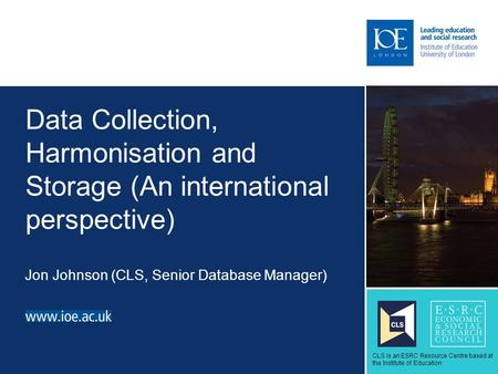Data Collection, Harmonisation and Storage (An international perspective) Jon Johnson (CLS, Senior Database Manager) Sub-brand to go here CLS is an ESRC.