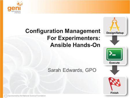 Sponsored by the National Science Foundation Configuration Management For Experimenters: Ansible Hands-On Sarah Edwards, GPO.