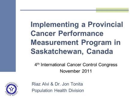 Implementing a Provincial Cancer Performance Measurement Program in Saskatchewan, Canada 4 th International Cancer Control Congress November 2011 Riaz.