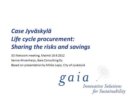 Case Jyväskylä Life cycle procurement: Sharing the risks and savings SCI Network meeting, Malmö 19.9.2012 Sanna Ahvenharju, Gaia Consulting Oy Based on.