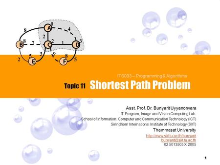 1 Shortest Path Problem Topic 11 ITS033 – Programming & Algorithms C B A E D F 0 328 58 4 8 71 25 2 39 Asst. Prof. Dr. Bunyarit Uyyanonvara IT Program,
