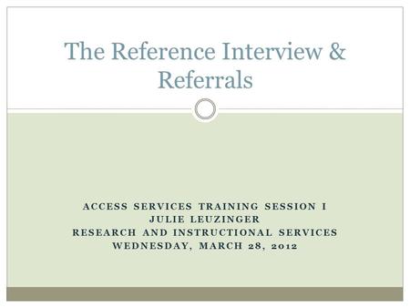 ACCESS SERVICES TRAINING SESSION I JULIE LEUZINGER RESEARCH AND INSTRUCTIONAL SERVICES WEDNESDAY, MARCH 28, 2012 The Reference Interview & Referrals.