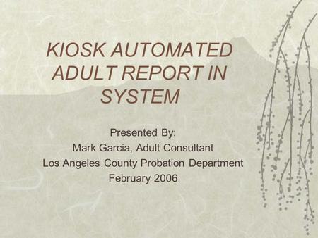 KIOSK AUTOMATED ADULT REPORT IN SYSTEM Presented By: Mark Garcia, Adult Consultant Los Angeles County Probation Department February 2006.
