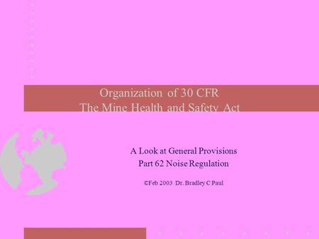 Organization of 30 CFR The Mine Health and Safety Act A Look at General Provisions Part 62 Noise Regulation ©Feb 2003 Dr. Bradley C Paul.
