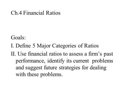 Ch.4 Financial Ratios Goals: I. Define 5 Major Categories of Ratios II. Use financial ratios to assess a firm’s past performance, identify its current.