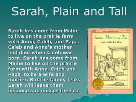 Sarah, Plain and Tall Sarah has come from Maine to live on the prairie farm with Anna, Caleb, and Papa. Caleb and Anna's mother had died when Caleb was.