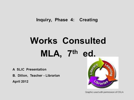 Inquiry, Phase 4: Creating Works Consulted MLA, 7 th ed. A SLIC Presentation B. Dillon, Teacher - Librarian April 2012 Graphic used with permission of.