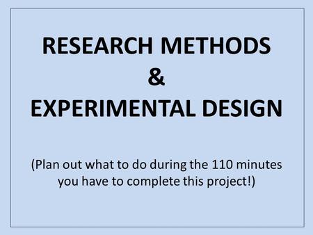 RESEARCH METHODS & EXPERIMENTAL DESIGN (Plan out what to do during the 110 minutes you have to complete this project!)