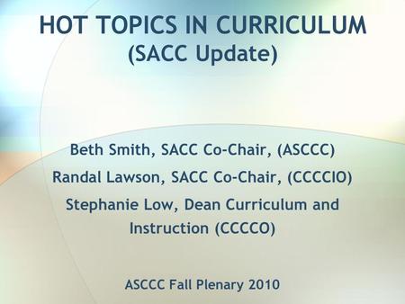 HOT TOPICS IN CURRICULUM (SACC Update) Beth Smith, SACC Co-Chair, (ASCCC) Randal Lawson, SACC Co-Chair, (CCCCIO) Stephanie Low, Dean Curriculum and Instruction.