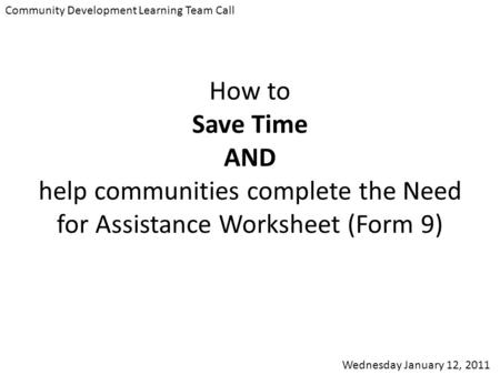 Community Development Learning Team Call Wednesday January 12, 2011 How to Save Time AND help communities complete the Need for Assistance Worksheet (Form.
