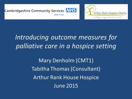 Introducing outcome measures for palliative care in a hospice setting Mary Denholm (CMT1) Tabitha Thomas (Consultant) Arthur Rank House Hospice June 2015.