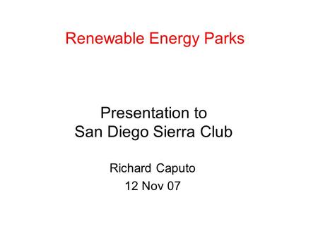 Presentation to San Diego Sierra Club Richard Caputo 12 Nov 07 Renewable Energy Parks.