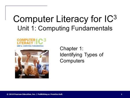 Computer Literacy for IC 3 Unit 1: Computing Fundamentals © 2010 Pearson Education, Inc. | Publishing as Prentice Hall.1 Chapter 1: Identifying Types of.