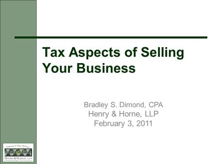 Tax Aspects of Selling Your Business Bradley S. Dimond, CPA Henry & Horne, LLP February 3, 2011.