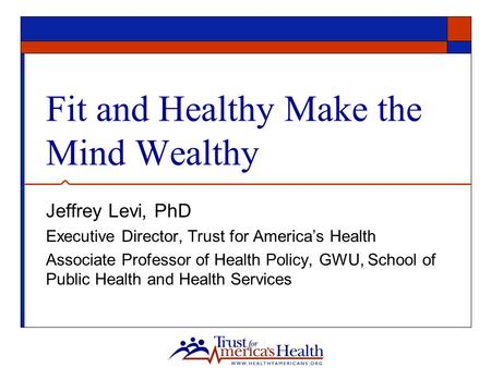 Fit and Healthy Make the Mind Wealthy Jeffrey Levi, PhD Executive Director, Trust for America’s Health Associate Professor of Health Policy, GWU, School.