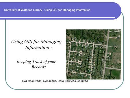 University of Waterloo Library : Using GIS for Managing Information Using GIS for Managing Information : Keeping Track of your Records Eva Dodsworth, Geospatial.