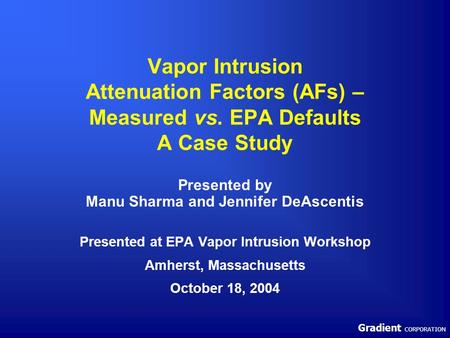 Gradient CORPORATION Vapor Intrusion Attenuation Factors (AFs) – Measured vs. EPA Defaults A Case Study Presented by Manu Sharma and Jennifer DeAscentis.