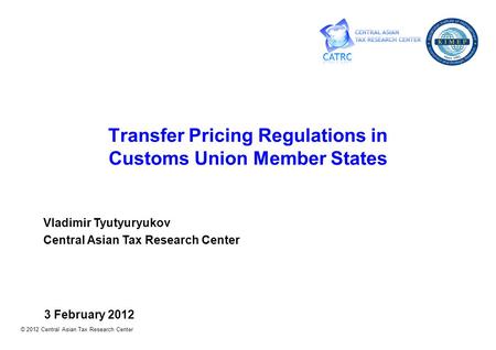 © 2012 Central Asian Tax Research Center Vladimir Tyutyuryukov Central Asian Tax Research Center 3 February 2012 Transfer Pricing Regulations in Customs.