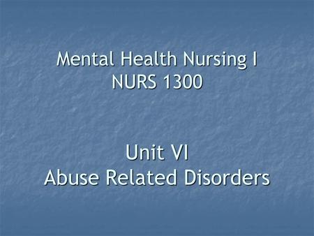 Mental Health Nursing I NURS 1300 Unit VI Abuse Related Disorders.