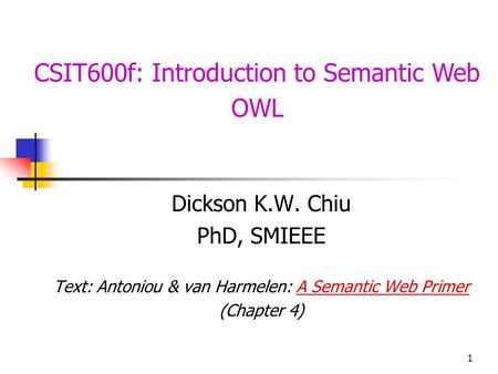 1 CSIT600f: Introduction to Semantic Web OWL Dickson K.W. Chiu PhD, SMIEEE Text: Antoniou & van Harmelen: A Semantic Web PrimerA Semantic Web Primer (Chapter.
