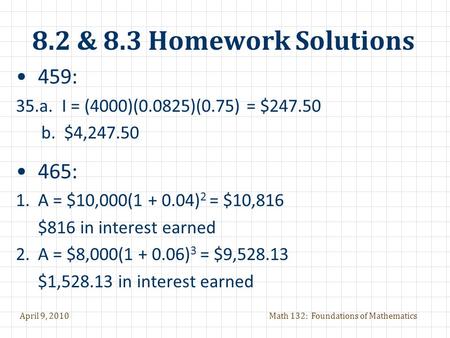 April 9, 2010Math 132: Foundations of Mathematics 8.2 & 8.3 Homework Solutions 459: 35.a. I = (4000)(0.0825)(0.75) = $247.50 b. $4,247.50 465: 1.A = $10,000(1.