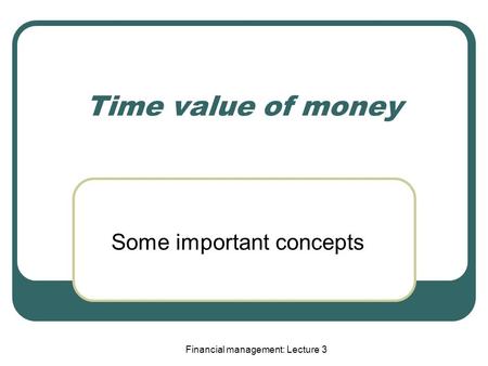 Financial management: Lecture 3 Time value of money Some important concepts.