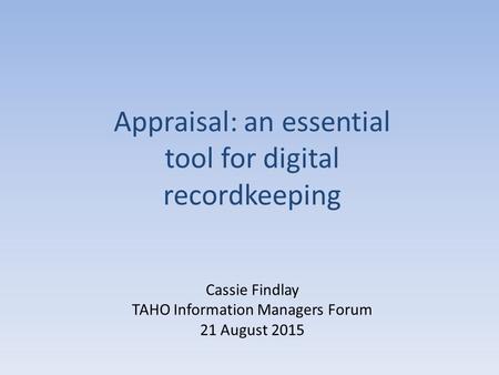 Cassie Findlay TAHO Information Managers Forum 21 August 2015 Appraisal: an essential tool for digital recordkeeping.