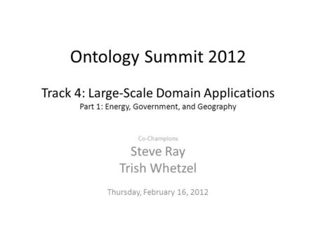 Ontology Summit 2012 Track 4: Large-Scale Domain Applications Part 1: Energy, Government, and Geography Co-Champions Steve Ray Trish Whetzel Thursday,