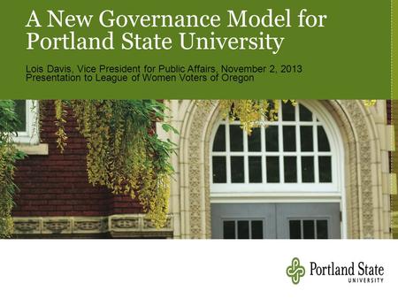 A New Governance Model for Portland State University Lois Davis, Vice President for Public Affairs, November 2, 2013 Presentation to League of Women Voters.