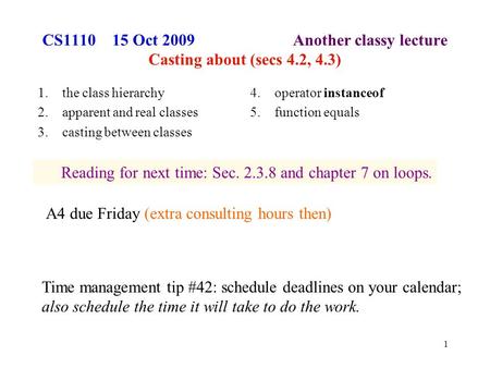 1 CS1110 15 Oct 2009 Another classy lecture Casting about (secs 4.2, 4.3) 1.the class hierarchy 2.apparent and real classes 3.casting between classes 4.operator.