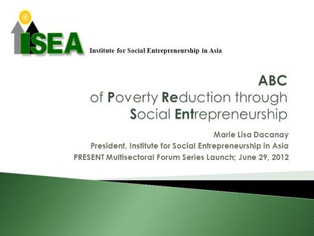 Marie Lisa Dacanay President, Institute for Social Entrepreneurship in Asia PRESENT Multisectoral Forum Series Launch; June 29, 2012 Institute for Social.