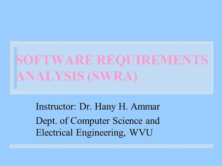 SOFTWARE REQUIREMENTS ANALYSIS (SWRA) Instructor: Dr. Hany H. Ammar Dept. of Computer Science and Electrical Engineering, WVU.