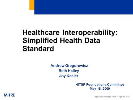 © 2009 The MITRE Corporation. All rights Reserved. Healthcare Interoperability: Simplified Health Data Standard Andrew Gregorowicz Beth Halley Joy Keeler.