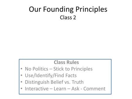 Our Founding Principles Class 2 Class Rules No Politics – Stick to Principles Use/Identify/Find Facts Distinguish Belief vs. Truth Interactive – Learn.