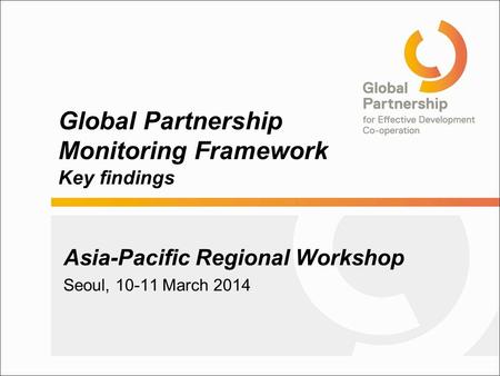Global Partnership Monitoring Framework Key findings Asia-Pacific Regional Workshop Seoul, 10-11 March 2014.