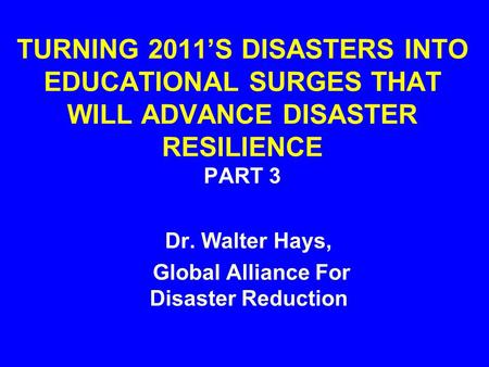 TURNING 2011’S DISASTERS INTO EDUCATIONAL SURGES THAT WILL ADVANCE DISASTER RESILIENCE PART 3 Dr. Walter Hays, Global Alliance For Disaster Reduction.