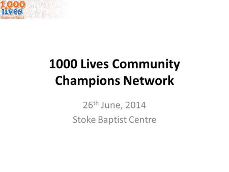 1000 Lives Community Champions Network 26 th June, 2014 Stoke Baptist Centre.