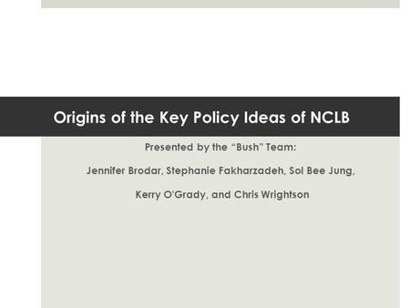 Origins of the Key Policy Ideas of NCLB Presented by the “Bush” Team: Jennifer Brodar, Stephanie Fakharzadeh, Sol Bee Jung, Kerry O'Grady, and Chris Wrightson.