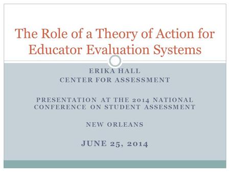 ERIKA HALL CENTER FOR ASSESSMENT PRESENTATION AT THE 2014 NATIONAL CONFERENCE ON STUDENT ASSESSMENT NEW ORLEANS JUNE 25, 2014 The Role of a Theory of Action.