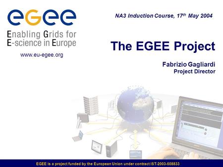 EGEE is a project funded by the European Union under contract IST-2003-508833 The EGEE Project Fabrizio Gagliardi Project Director NA3 Induction Course,