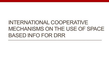 INTERNATIONAL COOPERATIVE MECHANISMS ON THE USE OF SPACE BASED INFO FOR DRR.