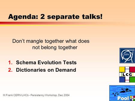 M.Frank CERN/LHCb - Persistency Workshop, Dec.2004 Agenda: 2 separate talks! Don’t mangle together what does not belong together 1.Schema Evolution Tests.