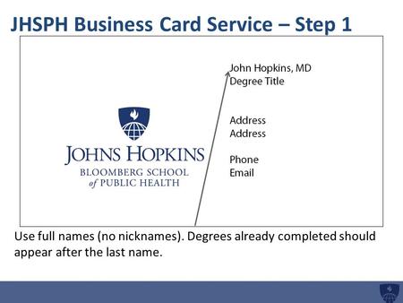 JHSPH Business Card Service – Step 1 Use full names (no nicknames). Degrees already completed should appear after the last name.