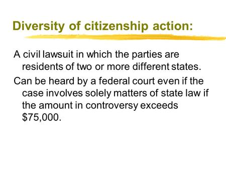 Diversity of citizenship action: A civil lawsuit in which the parties are residents of two or more different states. Can be heard by a federal court even.