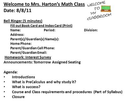 Welcome to Mrs. Harton’s Math Class Date: 8/8/11 Bell Ringer (5 minutes) Fill out Book Card and Index Card (Print) Name:Period:Division: Address: Parent(s)/Guardian(s)