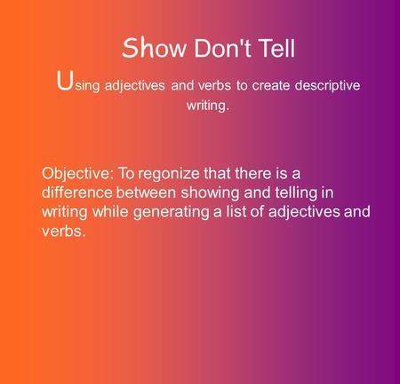 Sh ow Don't Tell U sing adjectives and verbs to create descriptive writing. Objective: To regonize that there is a difference between showing and telling.