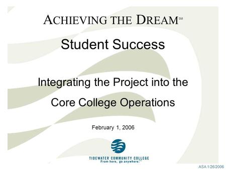 ASA 1/26/2006 A CHIEVING THE D REAM SM Student Success February 1, 2006 Integrating the Project into the Core College Operations.