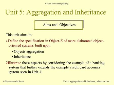 Course: Software Engineering © Dr Alessandra RussoUnit 5: Aggregation and Inheritance, slide number 1 Unit 5: Aggregation and Inheritance This unit aims.