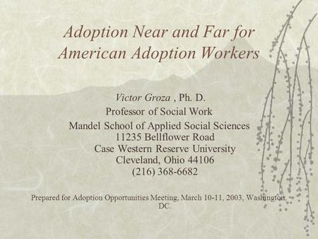 Adoption Near and Far for American Adoption Workers Victor Groza, Ph. D. Professor of Social Work Mandel School of Applied Social Sciences 11235 Bellflower.