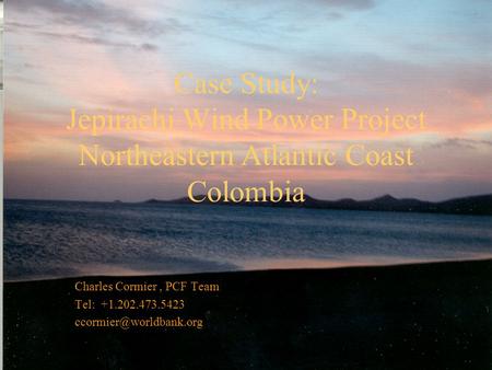 Case Study: Jepirachi Wind Power Project Northeastern Atlantic Coast Colombia Charles Cormier, PCF Team Tel: +1.202.473.5423